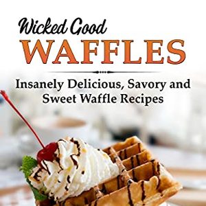 Wicked Good Waffles: Insanely Delicious, Quick, And Easy Waffle Recipes